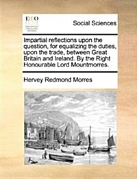 Impartial Reflections Upon the Question, for Equalizing the Duties, Upon the Trade, Between Great Britain and Ireland. by the Right Honourable Lord Mo (Paperback)