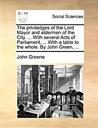 The Priviledges of the Lord Mayor and Aldermen of the City. ... with Several Acts of Parliament, ... with a Table to the Whole. by John Green, ... (Paperback)