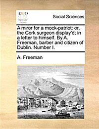 A Miror for a Mock-Patriot: Or, the Cork Surgeon Displayd; In a Letter to Himself. by A. Freeman, Barber and Citizen of Dublin. Number I. (Paperback)