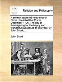 A Sermon Upon the Head-Ship of Christ. Preachd the 31st of December 1706. the Day of Thanksgiving for the Happy and Wonderful Successes of This Year. (Paperback)