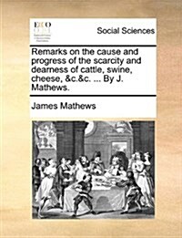 Remarks on the Cause and Progress of the Scarcity and Dearness of Cattle, Swine, Cheese, &C.&C. ... by J. Mathews. (Paperback)