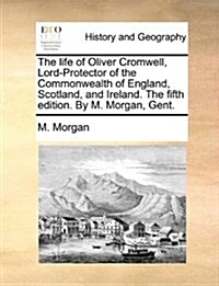 The Life of Oliver Cromwell, Lord-Protector of the Commonwealth of England, Scotland, and Ireland. the Fifth Edition. by M. Morgan, Gent. (Paperback)