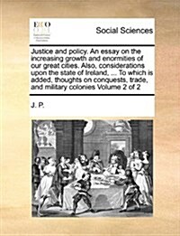 Justice and Policy. an Essay on the Increasing Growth and Enormities of Our Great Cities. Also, Considerations Upon the State of Ireland, ... to Which (Paperback)