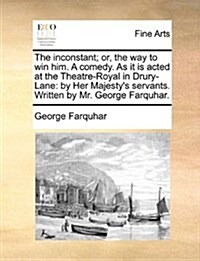 The Inconstant; Or, the Way to Win Him. a Comedy. as It Is Acted at the Theatre-Royal in Drury-Lane: By Her Majestys Servants. Written by Mr. George (Paperback)