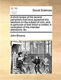 A Short Review of the Several Pamphlets That Have Appeared This Sessions on the Subject of Coin, and in Particular of That Which Is Intitled, a Vindic (Paperback)