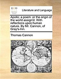 Apollo; A Poem: Or the Origin of the World Assignd. with Reflections Upon Human Nature. by Mr. Cannon, of Grays-Inn. (Paperback)