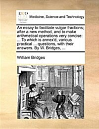 An Essay to Facilitate Vulgar Fractions; After a New Method, and to Make Arithmetical Operations Very Concise: To Which Is Annexd, Various Practical (Paperback)