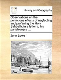 Observations on the Pernicious Effects of Neglecting and Profaning the Holy Sabbath, in a Letter to His Parishioners ... (Paperback)