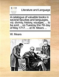 A Catalogue of Valuable Books in Several Faculties and Languages, Viz. Divinity, History, Voyages, ... to Be Sold ... on Tuesday the 7th Day of May 17 (Paperback)