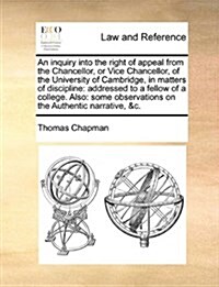 An Inquiry Into the Right of Appeal from the Chancellor, or Vice Chancellor, of the University of Cambridge, in Matters of Discipline: Addressed to a (Paperback)