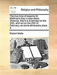 The True Time of Keeping St. Matthiass-Day in Leap-Years. Shewing, That It Is to Be Kept on the 24th, and Not on the 25th of February, as Some Almana (Paperback)