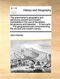 The Grammarians Geography and Astronomy Ancient and Modern, Exemplified in the Use of the Globes Terraqueous and C]lestial. ... in Two Parts. ... the (Paperback)