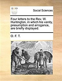 Four Letters to the REV. W. Huntington, in Which His Vanity, Presumption and Arrogance, Are Briefly Displayed. (Paperback)