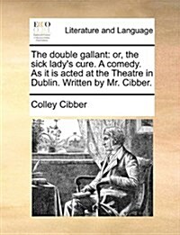 The Double Gallant: Or, the Sick Ladys Cure. a Comedy. as It Is Acted at the Theatre in Dublin. Written by Mr. Cibber. (Paperback)