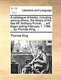 A Catalogue of Books, Including, Among Others, the Library of the Late Mr. Anthony Purver, ... Will Begin Selling February 1, 1786, ... by Thomas King (Paperback)