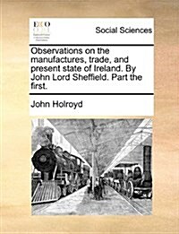 Observations on the Manufactures, Trade, and Present State of Ireland. by John Lord Sheffield. Part the First. (Paperback)