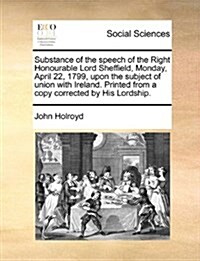 Substance of the Speech of the Right Honourable Lord Sheffield, Monday, April 22, 1799, Upon the Subject of Union with Ireland. Printed from a Copy Co (Paperback)