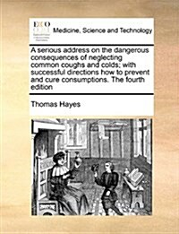 A Serious Address on the Dangerous Consequences of Neglecting Common Coughs and Colds; With Successful Directions How to Prevent and Cure Consumptions (Paperback)