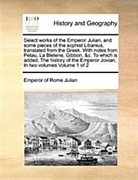 Select Works of the Emperor Julian, and Some Pieces of the Sophist Libanius, Translated from the Greek. with Notes from Petau, La Bleterie, Gibbon, &C (Paperback)