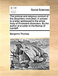 The Political and Religious Conduct of the Dissenters Vindicated; In Answer to a Letter Addressed to the Whole Body of Protestant Dissenters. by the A (Paperback)