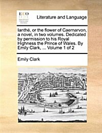 Ianth, or the Flower of Caernarvon, a Novel, in Two Volumes. Dedicated by Permission to His Royal Highness the Prince of Wales. by Emily Clark, ... Vo (Paperback)