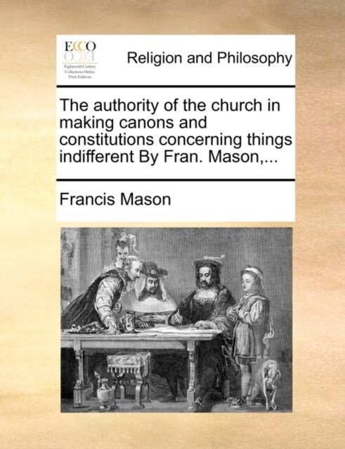 The Authority of the Church in Making Canons and Constitutions Concerning Things Indifferent by Fran. Mason, ... (Paperback)