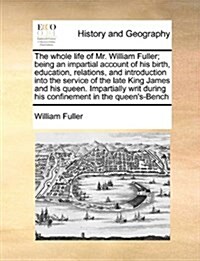 The Whole Life of Mr. William Fuller; Being an Impartial Account of His Birth, Education, Relations, and Introduction Into the Service of the Late Kin (Paperback)