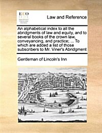 An Alphabetical Index to All the Abridgments of Law and Equity, and to Several Books of the Crown Law, Conveyancing, and Practice; ... to Which Are Ad (Paperback)