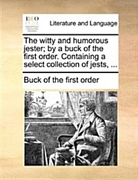 The Witty and Humorous Jester; By a Buck of the First Order. Containing a Select Collection of Jests, ... (Paperback)