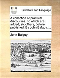 A Collection of Practical Discourses. to Which Are Added, Six Others, Before Published. by John Balguy, ... (Paperback)