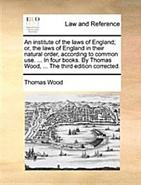 An Institute of the Laws of England; Or, the Laws of England in Their Natural Order, According to Common Use. ... in Four Books. by Thomas Wood, ... t (Paperback)