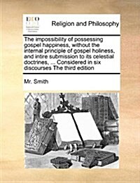 The Impossibility of Possessing Gospel Happiness, Without the Internal Principle of Gospel Holiness, and Intire Submission to Its Celestial Doctrines, (Paperback)