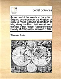 An Account of the Events Produced in England by the Grant of the Kingdom of Sicily to Prince Edmund, Second Son of King Henry the Third. with Remarks (Paperback)