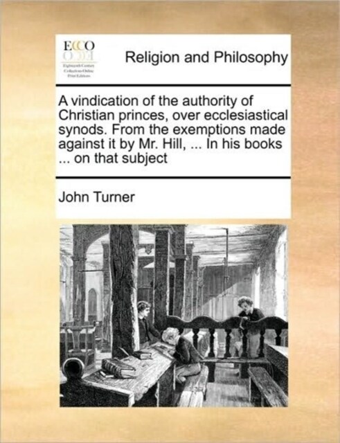 A Vindication of the Authority of Christian Princes, Over Ecclesiastical Synods. from the Exemptions Made Against It by Mr. Hill, ... in His Books ... (Paperback)