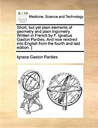 Short, But Yet Plain Elements of Geometry and Plain Trigometry Written in French by F. Ignatius Gaston Pardies. and Now Rendred Into English from the (Paperback)