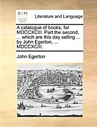 A Catalogue of Books, for MDCCXCIII. Part the Second, ... Which Are This Day Selling ... by John Egerton, ... MDCCXCIII. (Paperback)