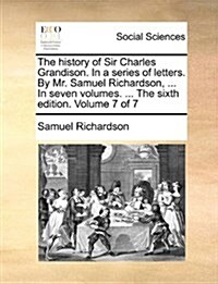 The History of Sir Charles Grandison. in a Series of Letters. by Mr. Samuel Richardson, ... in Seven Volumes. ... the Sixth Edition. Volume 7 of 7 (Paperback)