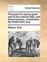 Proposals for Paying Great Part of the National Debt, and Reducing Taxes, Immediately. by Robert Bird, Esq. (Paperback)