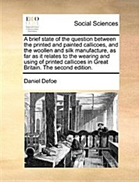 A Brief State of the Question Between the Printed and Painted Callicoes, and the Woollen and Silk Manufacture, as Far as It Relates to the Wearing and (Paperback)