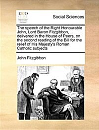 The Speech of the Right Honourable John, Lord Baron Fitzgibbon, Delivered in the House of Peers, on the Second Reading of the Bill for the Relief of H (Paperback)