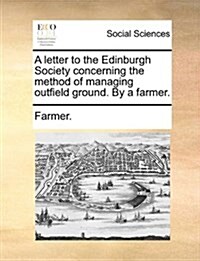A Letter to the Edinburgh Society Concerning the Method of Managing Outfield Ground. by a Farmer. (Paperback)
