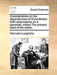 Considerations on the Dependencies of Great-Britain. with Observations on a Pamphlet, Intitled the Present State of the Nation. (Paperback)