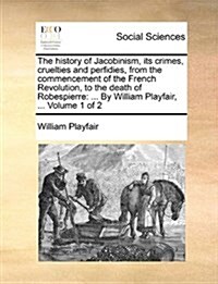 The History of Jacobinism, Its Crimes, Cruelties and Perfidies, from the Commencement of the French Revolution, to the Death of Robespierre: By Willia (Paperback)