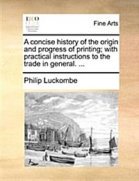 A Concise History of the Origin and Progress of Printing; With Practical Instructions to the Trade in General. ... (Paperback)