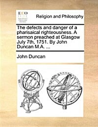 The Defects and Danger of a Pharisaical Righteousness. a Sermon Preached at Glasgow July 7th, 1751. by John Duncan M.A. ... (Paperback)