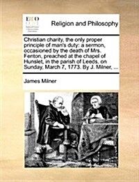 Christian Charity, the Only Proper Principle of Mans Duty: A Sermon, Occasioned by the Death of Mrs. Fenton, Preached at the Chapel of Hunslet, in th (Paperback)