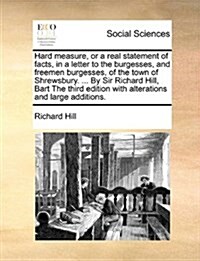 Hard Measure, or a Real Statement of Facts, in a Letter to the Burgesses, and Freemen Burgesses, of the Town of Shrewsbury. ... by Sir Richard Hill, B (Paperback)