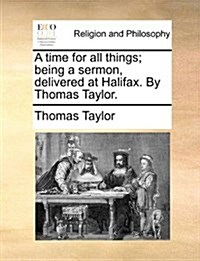 A Time for All Things; Being a Sermon, Delivered at Halifax. by Thomas Taylor. (Paperback)