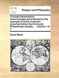 Christian Benevolence Recommended and Enforced by the Example of Christ. a Sermon Preached Before the Edinburgh Philanthropic Society, ... Volume 1 of (Paperback)