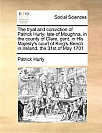 The Tryal and Conviction of Patrick Hurly; Late of Moughna, in the County of Clare, Gent. in His Majestys Court of Kings-Bench in Ireland, the 31st (Paperback)